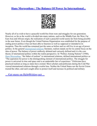 Hans Morgenthau : The Balance Of Power In International...
Nearly all of us wish to have a peaceful world free from wars and struggles for our generation.
However, as far as the world is divided into many nations, such as the Middle East, the West, Far
East Asia and African origin, the realisation of such a peaceful world seems far from being possible
in the near future. Even though the United Nations Organisation was established for the purpose of
ending power politics it has not been able to function so well as supposed or intended in its
inception. Thus the world has remained just the same as before and we still live in an age of power
politics. In the general international relations literature, realism stands out for its central focus on the
idea of power. The balance of power endlessly debated and variously defined and it is the core
theory of international politics within the realist perspective. In "Politics Among Nations" (1948),
Hans Morgenthau, "the father of realism" in international relations, defined international politics as
"The aspiration for power is the distinguishing element of international politics. The struggle for
power is universal in time and space and is an undeniable fact of experience." Politicians have
practiced realism as long as states have existed. Most scholars and politicians during the Cold War
viewed international relations through a realist lens. Neither the United States nor the Soviet Union
trusted the other, and each sought allies to protect itself and increase its political and military
... Get more on HelpWriting.net ...
 