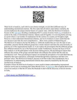 Levels Of Analysis And The Stu Essay
Three levels of analysis, each with its own distinct strength, reveals three different ways of
understanding international relations. The first states that all nation–states behave similarly, the
second emphasizes the unique internal factors of a nation–state, while the third level of analysis
focuses on the individual deciding a state&amp;#8217;s course of action. Each level of analysis is
useful in the study of international relations. Indeed, used all together, it is not long before arriving
at a point where a vast number of explanations for the actions of a country are brought to light.
However, to best understand international relations, one level of analysis is more useful than the
rest, because it provides the most comprehensive ... Show more content on Helpwriting.net ...
The third level of analysis also has the ability to, within the models that can view the state as non–
monolithic, presume that the different groups have similar interests and share the same hierarchy of
goals by use of the organizational model; or, it can explore the presumption that the different groups
have different interests by use of the bureaucratic model. Furthermore, because the focus of level
three analysis is on the participants in the decision making process, the psychological aspects that
influence the actions of the groups and individuals who influence the actions that the state are
considered as well. These psychological aspects can include the perceptions of an individual that are
shaped by their past experiences, stereotypes formed through those experiences and their own
personal values. The third level of analysis, because of all that it takes into consideration, has a
completeness in understanding international relations than cannot be matched by the first and
second levels of analysis.
Examples of how the third level of analysis is more useful in better understanding international
relations can be seen in examining the Cuban Missile Crisis. A conclusion that would be drawn from
a level two analysis is that the US chose the blockade to deal with the discovery of Soviet missiles
in Cuba,
... Get more on HelpWriting.net ...
 
