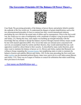 The Governing Principles Of The Balance Of Power Theory...
Case Study The governing principles of the balance of power theory and polarity failed to predict
the outbreak of the first world war. To understand the dangers of grand simplifications such as the
two aforementioned principles it's best to contrast how they viewed international relations
precluding the war with how the actual state of affairs and its consequences. Prior to the first world
war, the world was in a state of multipolarity with a multitude of empires vying for power [Brown
and Ainley, 21]. During this time, each empire was building up strength internally with the
knowledge that any attempt to disrupt the balance of power through external military means would
be met with staunch opposition [Hill, 181]. Given that states are rational actors concerned with
survival, an assumption made by realists and their theories, they would understand that any such
opposition would be a direct threat to their security. As described by many realist theorists, polar
states want to maintain the balance of power as it is. Brown and Ainley explain that Bismarck was
willing to forego expanding the German Empire into neighboring states in order to maintain the
balance of power and stability [Brown and Ainley, 102]. In the years preceding the first world war,
when realism was the dominant political theory, states were seen to be in a self–help system [Brown
and Ainley, 133]. There was no League of Nations or council for arbitration that states could bring
their grievances to be heard.
... Get more on HelpWriting.net ...
 