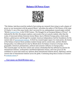 Balance Of Power Essay
"The Italians, had discovered the method of preventing any monarch from rising to such a degree of
power as was inconsistent with the general liberty" articulates the author of The History of the reign
of Charles V, one of the many books, that I surveyed for my undergraduate research paper entitled
"British Foreign Policy in the XVIII Century: The Struggle for an European Balance of Power". As
indicated by the title, this project explores a provocative but yet scarcely studied, other than the
works of renowned military historian Jeremy Black, facet of British Foreign policy which made
Britain a global power and through for example American Independence laid the foundations for the
current state of international relations. In brief my research paper argues two main points, the history
of the balance of power theory predates modern Europe and its current state, and how British
foreign policy was influenced not only by British desire for balance of power in Europe, but by
geographic, historical, parliamentary, political and economic influence on foreign policy.
This research paper was the first venture into serious scholarship that has affirmed my passion for
international relations, world politics and British diplomatic history; and it has given me the
confidence to assert and contest my opinions about international relations theory, diplomacy and the
current state of international relations across the globe. Continuing along these avenues of research
in graduate school, I
... Get more on HelpWriting.net ...
 