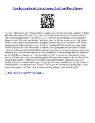 How International Orders Emerge And How They Change
The survival instinct is part of human nature; compels us to promote security through fight or flight.
One manifestation of this instinct may be seen in the way humans form societies of like–minded
individuals to gain more power for defense. That society will claim territory and sovereignty to
become a state. When that state interacts with other states on the international scene, they become
central actors in the international system. Since that international system is anarchic in its nature,
every state will seek to gain more power in order to protect itself. States which gain more power,
will be major players in the international system and those great power states will form an order,
which we call an international order.2 International orders emerge when one great power state gains
enough power to dominate or set rules for other great powers, and they change when the balance of
power shifts from one great power state to another. In order to explain how international orders
emerge and how they change, we must first explain what international order is. We can describe the
international order as "a pattern of activity that sustains the elementary or primary goals of the
society of states, or international society."3 Sovereign states in an anarchic world are the key actors
in that pattern of activity that we call balance of power, and the primary goal of every state is their
sovereignty and survival. Since there is no overreaching authority in an anarchic world
... Get more on HelpWriting.net ...
 