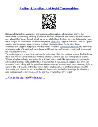 Realism, Liberalism, And Social Constructivism
Because global politics guarantees only anarchy and interaction, scholars must analyze the
international system using a variety of theories. Realism, liberalism, and social constructivism are
only a handful of lenses through which we view global affairs. Realism suggests that anarchy causes
states to fight for survival and the balance of power. Liberalism suggests that while states do fight to
survive, anarchy creates an environment conducive to cooperation. On the other hand,
constructivism suggests that people constructed this system of international relations and anarchy is
what states make of it. Although each theory is different, they still seek to explain both history and
the contemporary world.
The realist approach to anarchy treats it as the main mode of the international system. Realist theory
states that because the international system is anarchic, survival acts as a state's primary interest.
Without a higher authority to regulate the actions of states, much like a government regulates the
actions of its citizens; states are free to do whatever they please. Realism suggests that given this
amount of power, along with the primal and violent nature of humans, states must constantly fight to
survive. The self–interest of the state comes before anything else, so conflict is always possible.
States only gain relative to other states because there can be no absolute winnings for all states; a
zero–sum approach to power. Also, in the anarchic system states strive to put
... Get more on HelpWriting.net ...
 