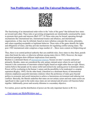 Non Proliferation Treaty And The Universal Declaration Of...
The functioning of an international order refers to the "rules of the game" that delineate how states
act toward each other. These rules or governing arrangements are intentionally constructed by states
to promote their goals and interests (Bull 1977: 8) These rules may be formal, operating through
mechanisms like international law, international treaties and alliances, and international
organizations, or they may be informal, based on more nebulous concepts like norms, principles,
and values regarding acceptable or legitimate behavior. These rules of the game identify the rights
and obligations of states, and they provide mechanisms for regulating conflict among states. The
post–1945 international order comprises a large number of ... Show more content on Helpwriting.net
...
Thus, there is no central political authority that can establish rules, force states to obey them, punish
states that break the rules, or otherwise arbitrate among states (Jervis 1985). However, the major
theoretical paradigms draw different implications from anarchy.
Realism is a dominant theory of international relations focuses on state 's security and power
primarily. Besides, states are considered the only unitary rational actors where its survival and
interests is the cornerstone of interstates relation highly based on might rather than on right. Hence,
realists believe that people are by nature sinful and instinctively seeking power to dominant others.
Power will be everlasting in the human 's nature and the possibility to be eradicated is a utopian
aspiration (Kegley, 1993). On the other hand, Liberalism as a dominant theory of international
relations emphasizes peaceful interstates relations where the preference of states goes beyond
politics to economic and social interaction to achieve a harmonious environment and reducing war
conflicts. Basically, the liberals underline that states are not unitary actors and non–states actors are
significant to take a part in the realm since states are not rational and all actors will function better
together. Additionally, power and security dilemma is a secondary objective.
For realists, power and the distribution of power are the only important factors in IR. It is
... Get more on HelpWriting.net ...
 