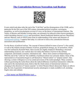 The Contradiction Between Neorealism And Realism
Events which took place after the end of the "Cold War" and the disintegration of the USSR, and in
particular for the first year of the XXI century, demanded political scientists, sociologists,
geopolitics, as well as psychologists revision of views on the theory of international relations. The
variety of theories and attitudes existing today can ultimately be reduced to three known paradigms:
realist (including classical realism and neorealism), liberal (traditional idealism and neo–liberalism)
and neo–Marxist, each of which comes from its understanding of the nature and character of
international relations. I suppose that today it is relevant to look at the contradiction between
neorealism and neoliberalism.
For the theory of political realism, "the concept of interest defined in terms of power" is the central,
as well as the related concept of balance of power, geopolitical strategy, etc. In neorealism, which
was first outlined by Kenneth Waltz, these accents are slightly displaced. Defending a structural
understanding of power, neo–realism does not reduce the balance of power to the military
component, and includes economic, information and ... Show more content on Helpwriting.net ...
With the end of the "cold war" the credibility of political realism was seriously shaken. Some of the
representatives of neorealism began to call themselves "liberal realists" or "utopian realists", thus
showing a certain willingness to revise certain provisions of the realist paradigm. Many scientists
without questioning the realist thesis about the radical difference of political interactions within the
state and in the international arena, believe that the whole nature of international relations is
changing in the direction of "mature anarchy" in which Western liberal–democratic States are able to
play the role of guarantor of international security and progress is made available to all, including
fragile states and ordinary
... Get more on HelpWriting.net ...
 