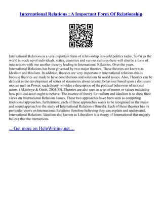 International Relations : A Important Form Of Relationship
International Relations is a very important form of relationship in world politics today. So far as the
world is made up of individuals, states, countries and various cultures there will also be a form of
interactions with one another thereby leading to International Relations. Over the years,
International Relations has been governed by two major theories. These theories are known as
Idealism and Realism. In addition, theories are very important in international relations this is
because theories are made to have contributions and solutions to world issues. Also, Theories can be
defined as the development of series of statements about rational behaviour based upon a dominant
motive such as Power; such theory provides a description of the political behaviour of rational
actors. (Akinboye & Ottoh, 2005:53). Theories are also seen as a set of norms or values indicating
how political actor ought to behave. The essence of theory for realism and idealism is to show their
views on International Relations Issues. These two approaches have been seen as competing
traditional approaches, furthermore, each of these approaches wants to be recognised as the major
and sound approach to the study of International Relations (Dinesh). Each of these theories has its
particular views on International Relations therefore believing they can explain and understand,
International Relations. Idealism also known as Liberalism is a theory of International that majorly
believe that the interactions
... Get more on HelpWriting.net ...
 
