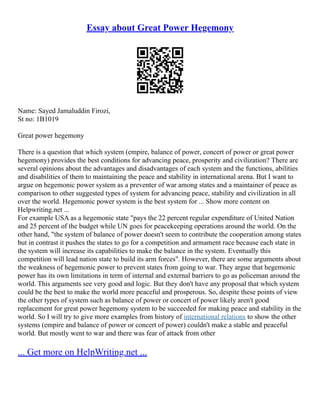 Essay about Great Power Hegemony
Name: Sayed Jamaluddin Firozi,
St no: 1B1019
Great power hegemony
There is a question that which system (empire, balance of power, concert of power or great power
hegemony) provides the best conditions for advancing peace, prosperity and civilization? There are
several opinions about the advantages and disadvantages of each system and the functions, abilities
and disabilities of them to maintaining the peace and stability in international arena. But I want to
argue on hegemonic power system as a preventer of war among states and a maintainer of peace as
comparison to other suggested types of system for advancing peace, stability and civilization in all
over the world. Hegemonic power system is the best system for ... Show more content on
Helpwriting.net ...
For example USA as a hegemonic state "pays the 22 percent regular expenditure of United Nation
and 25 percent of the budget while UN goes for peacekeeping operations around the world. On the
other hand, "the system of balance of power doesn't seem to contribute the cooperation among states
but in contrast it pushes the states to go for a competition and armament race because each state in
the system will increase its capabilities to make the balance in the system. Eventually this
competition will lead nation state to build its arm forces". However, there are some arguments about
the weakness of hegemonic power to prevent states from going to war. They argue that hegemonic
power has its own limitations in term of internal and external barriers to go as policeman around the
world. This arguments see very good and logic. But they don't have any proposal that which system
could be the best to make the world more peaceful and prosperous. So, despite these points of view
the other types of system such as balance of power or concert of power likely aren't good
replacement for great power hegemony system to be succeeded for making peace and stability in the
world. So I will try to give more examples from history of international relations to show the other
systems (empire and balance of power or concert of power) couldn't make a stable and peaceful
world. But mostly went to war and there was fear of attack from other
... Get more on HelpWriting.net ...
 