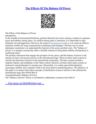 The Effects Of The Balance Of Power
The Effects of the Balance of Power
Introduction
In the breadth of International Relations, political theorists have been seeking a solution to maintain
peace and stability among states. As conflict among states is imminent, it is impossible to fully
eliminate war and aggression. However, the scope of international relations is to create an effort to
minimize conflict by using communicative techniques and strategies. The best way to create
diplomatic resolutions is to understand the function of the actors and their roles. The "balance of
power" is a strategic concept that offers a feasible solution to bring about stability and harmony to
conflicting states.
The primary instrument that engages the prospect of war, peace, and the balance of power is the
amount of actors who possess power on the international stage. There are three main systems to
classify the allocation of power in the international community. The three systems include a
unipolar, bipolar, and multipolar world. Many realists' theorists correlate multi–polar systems as
destructive and problematic in causing wars. Meanwhile, it is widely agreed that bipolarity
encourages stability and a unipolar world is the most ideal in maintaining peace. The objective of
this paper is to analyze these three concepts of distribution of power and how it has affected the
international stage after World War II.
Conceptualization: Balance of Power
The "balance of power" theory is considered a rudimentary concept in the field of
... Get more on HelpWriting.net ...
 