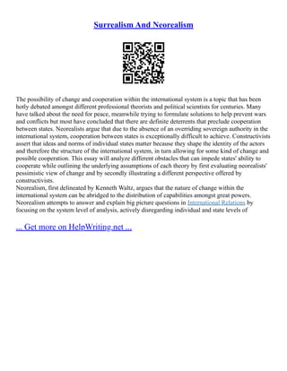 Surrealism And Neorealism
The possibility of change and cooperation within the international system is a topic that has been
hotly debated amongst different professional theorists and political scientists for centuries. Many
have talked about the need for peace, meanwhile trying to formulate solutions to help prevent wars
and conflicts but most have concluded that there are definite deterrents that preclude cooperation
between states. Neorealists argue that due to the absence of an overriding sovereign authority in the
international system, cooperation between states is exceptionally difficult to achieve. Constructivists
assert that ideas and norms of individual states matter because they shape the identity of the actors
and therefore the structure of the international system, in turn allowing for some kind of change and
possible cooperation. This essay will analyze different obstacles that can impede states' ability to
cooperate while outlining the underlying assumptions of each theory by first evaluating neorealists'
pessimistic view of change and by secondly illustrating a different perspective offered by
constructivists.
Neorealism, first delineated by Kenneth Waltz, argues that the nature of change within the
international system can be abridged to the distribution of capabilities amongst great powers.
Neorealism attempts to answer and explain big picture questions in International Relations by
focusing on the system level of analysis, actively disregarding individual and state levels of
... Get more on HelpWriting.net ...
 