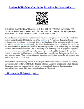 Realism Is The Most Convincing Paradigm For International...
WOULD YOU AGREE THAT REALISM IS THE MOST CONVINCING PARADIGM FOR
INTERNATIONAL RELATIONS? WHAT ARE THE STRENGTHS AND WEAKNESSES OF
REALISM AS A THEORY FOR INTERNATIONAL RELATIONS?
Realism has dominated international relations theory since emerging in the 1930's. The era of state
conflict lasting from the 1930's to the end of the cold war in 1947, proved the perfect hostile
environment to fit the largely pessimistic view of world politics. While many aspects of realism are
still alive in International Relations today; including the dominant presence of states, intrinsic of war
and the decentralised government. However, realism only reaches so far in explaining and creating a
structure for international relations. Whilst the strengths of the theory lie in its pragmatic approach
to power politics and conflict. However, the realist view is weakened by changes in the way that
conflict is fought, the ineffectiveness of the balance of power model and the increasing global and
interconnected world. Thus, using realism as a structure to explain international relations today is to
some extent, a theory of the past.
There are two, key conflicting theories in the study of international relations, idealism and realism,
known to scholars as the 'Great Debate'. Realism, offers an account of international affairs through
four central ideas; that states are the key players in international relations, the decentralised
international stage is anarchic, actors are rational and self–interested
... Get more on HelpWriting.net ...
 