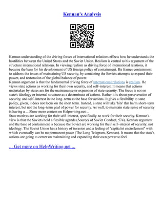 Kennan's Analysis
Kennan understanding of the driving forces of international relations effects how he understands the
hostilities between the United States and the Soviet Union. Realism is central to his argument of the
structure international relations. In viewing realism as driving force of international relations, it
became the base for his development of US foreign policy of containment. He frames containment
to address the issues of maintaining US security, by containing the Soviets attempts to expand their
power, and restoration of the global balance of power.
Kennan argument is that the fundamental driving force of international relations is realism. He
views state actions as working for their own security, and self–interest. It means that actions
undertaken by states are for the maintenance or expansion of state security. The focus is not on
state's ideology or internal structure as a determinate of actions. Rather it is about perseveration of
security, and self–interest in the long–term as the base for actions. It gives a flexibility to state
policy, given, it does not focus on the short term. Instead, a state will take 'hits' that harm short–term
interest, but not the long–term goal of power for security. As well, to maintain state sense of security
is having a ... Show more content on Helpwriting.net ...
State motives are working for their self–interest, specifically, to work for their security. Kennan's
view is that the Soviets hold a flexible agenda (Sources of Soviet Conduct, 574). Kennan argument
and the base of containment is because the Soviet are working for their self–interest of security, not
ideology. The Soviet Union has a history of invasion and a feeling of "capitalist encirclement" with
which eventually can be no permanent peace (The Long Telegram, Kennan). It means that the state's
actions are going to center on maintaining and expanding their own power to feel
... Get more on HelpWriting.net ...
 