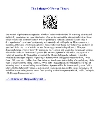 The Balance Of Power Theory
The balance of power theory represents a body of interrelated concepts for achieving security and
stability by maintaining an equal distribution of power throughout the international system. Some
critics contend that the theory cannot provide guidance to states in a unipolar system since it
developed out of centuries of multipolarity and recent decades of bipolarity. This assessment is
incorrect. Although a specific conception of balance of power theory may not provide guidance, an
appraisal of the concepts within its various forms suggests continuing relevance. This paper
discusses balance of power theory by examining its evolution, and asserts that the concept remains
relevant in a unipolar international system. The balance of power is a historical concept with a
variety of meanings. In Thucydides' account of the Melian dialogue, he indirectly referred to
countries balancing in response to growing Athenian power and aggression (Thucydides, 1972).
Over 1200 years later, Hobbes described balancing in reference to the ability of a confederacy of the
weak to overwhelm the strong (Hobbes, 1996). Both Thucydides and Hobbes reference a type of
balancing aimed at reestablishing an equilibrium of power within the international system. Gulick
referred to this behavior by states as a doctrine of counterpoise, designed to ensure the survival of
individual states and to prevent a state from accruing predominant power (Gulick, 1955). During the
19th Century, European powers
... Get more on HelpWriting.net ...
 