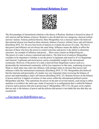 International Relations Essay
The first paradigm of international relations is the theory of Realism. Realism is focused on ideas of
self–interest and the balance of power. Realism is also divided into two categories, classical realism
and neo–realism. Famous political theorist, Hans Morgenthau was a classical realist who believed
that national interest was based on three elements, balance of power, military force, and self interest
(Kleinberg 2010, 32). He uses four levels of analysis to evaluate the power of a state. The first is
that power and influence are not always the same thing. Influence means the ability to affect the
decision of those who have the power to control outcomes and power is the ability to determine
outcomes. An example of influence and power ... Show more content on Helpwriting.net ...
The power of a state is always contextual and relative. The final level of analysis Morgenthau
considers to be important is whether or not the power is legitimate and moral or if it is illegitimate
and immoral. Legitimate and moral power carries considerable weight in the international
community. However, if the power of a state is derived from illegitimate sources such as a
dictatorship the international community will be less responsive to that state, weakening its power.
Weak or small states may enter into alliances with stronger states to increase their power and
influence within the international community (Kleinberg 2010, 33–34). Morgenthau also believed
that the charisma and personality of a leader was very important when reviewing the balance of
power and understanding a state's self interest (Kleinberg 2010, 32). Realism focuses on the balance
of power and how it impacts of actions of state actors within the international political system.
Morgenthau said that, "The aspirations for power on the part of several nations, each trying to either
maintain or overthrow the status quo, leads of necessity to a configuration that is called the balance
of power and to policies that aim at preserving it" (Morgenthau 1967,131). He goes on by explain
that not only is the balance of power and the policies that protect it inevitable but also that they are
essential for
... Get more on HelpWriting.net ...
 
