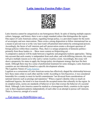 Latin America Foreign Policy Essay
Latin America cannot be categorized as one homogenous block. In spite of sharing multiple aspects–
culture, language, and history–there is not a single standard culture that distinguishes the region.
One aspect of Latin American culture, regarding foreign policy, is a prevalent respect for the norm
of sovereignty and non–intervention. There exists a strong disposition to follow international law as
a means to prevent war or at the very least ward–off potential intervention by extraregional powers.
Accordingly, the factor of self–interests and self–preservation creates a divergent spectrum of
foreign policies within these countries. Thus, there is a unique propensity of domestic politics–
primarily from those leaders in ... Show more content on Helpwriting.net ...
A comparative analysis will be made between a legalistic and pragmatic/realistic approaches. Taking
into account that each country is independent from each other, and with differing interests, this essay
will give multiple reasons as to why such a variety in policy exists. Accordingly, this essay will
show a propensity for states to apply the foreign policy development strategy that best fits their
needs. Although there may be a sense of preferential treatment for some strategies, Latin American
countries are not inherently bound to a specific development scheme.
The Legalistic Nature of Latin America
Legalism as a cornerstone of Latin American norms has effectively shaped the relationship between
how these states relate to each other and the world. According to Arie Kacowicz, it was considered
honorable for a country to meet its lawful commitments "not divorced from considerations of
national interests such as prestige and reputation." When a region's identity relies so much on
traditional legacies, the trend is to lean towards the accepted norms that culturally tie the region. In
its simplest terms, norms are standards of behavior or laws that oversee the behavior of a societal
block. Although, Latin America cannot be studied as a homogenous block, countries in the region
vary in their alignment patterns independently of each other in an attempt to pursue self–interests.
There is, however, enough of a social
... Get more on HelpWriting.net ...
 