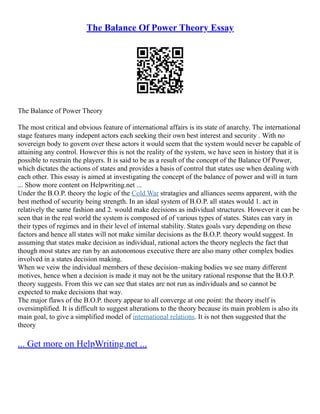 The Balance Of Power Theory Essay
The Balance of Power Theory
The most critical and obvious feature of international affairs is its state of anarchy. The international
stage features many indepent actors each seeking their own best interest and security . With no
sovereign body to govern over these actors it would seem that the system would never be capable of
attaining any control. However this is not the reality of the system, we have seen in history that it is
possible to restrain the players. It is said to be as a result of the concept of the Balance Of Power,
which dictates the actions of states and provides a basis of control that states use when dealing with
each other. This essay is aimed at investigating the concept of the balance of power and will in turn
... Show more content on Helpwriting.net ...
Under the B.O.P. theory the logic of the Cold War stratagies and alliances seems apparent, with the
best method of security being strength. In an ideal system of B.O.P. all states would 1. act in
relatively the same fashion and 2. would make decisions as individual structures. However it can be
seen that in the real world the system is composed of of various types of states. States can vary in
their types of regimes and in their level of internal stability. States goals vary depending on these
factors and hence all states will not make similar decisions as the B.O.P. theory would suggest. In
assuming that states make decision as individual, rational actors the theory neglects the fact that
though most states are run by an autonomous executive there are also many other complex bodies
involved in a states decision making.
When we veiw the individual members of these decision–making bodies we see many different
motives, hence when a decision is made it may not be the unitary rational response that the B.O.P.
theory suggests. From this we can see that states are not run as individuals and so cannot be
expected to make decisions that way.
The major flaws of the B.O.P. theory appear to all converge at one point: the theory itself is
oversimplified. It is difficult to suggest alterations to the theory because its main problem is also its
main goal, to give a simplified model of international relations. It is not then suggested that the
theory
... Get more on HelpWriting.net ...
 