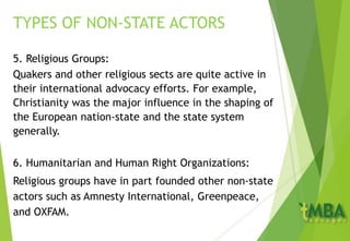 5. Religious Groups:
Quakers and other religious sects are quite active in
their international advocacy efforts. For example,
Christianity was the major influence in the shaping of
the European nation-state and the state system
generally.
6. Humanitarian and Human Right Organizations:
Religious groups have in part founded other non-state
actors such as Amnesty International, Greenpeace,
and OXFAM.
TYPES OF NON-STATE ACTORS
 