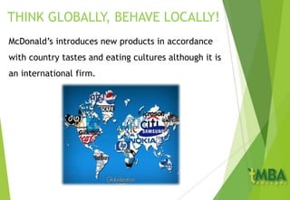 THINK GLOBALLY, BEHAVE LOCALLY!
McDonald’s introduces new products in accordance
with country tastes and eating cultures although it is
an international firm.
 