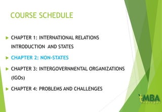 COURSE SCHEDULE
 CHAPTER 1: INTERNATIONAL RELATIONS
INTRODUCTION AND STATES
 CHAPTER 2: NON-STATES
 CHAPTER 3: INTERGOVERNMENTAL ORGANIZATIONS
(IGOs)
 CHAPTER 4: PROBLEMS AND CHALLENGES
 