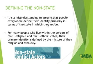 DEFINING THE NON-STATE
• It is a misunderstanding to assume that people
everywhere define their identity primarily in
terms of the state in which they reside.
• For many people who live within the borders of
multi-religious and multi-ethnic states, their
primary identity is defined by the mixture of their
religion and ethnicity.
 