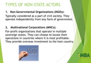 TYPES OF NON-STATE ACTORS
1. Non-Governmental Organizations (NGOs):
Typically considered as a part of civil society. They
operate independently from any form of government.
2. Multinational Corporations (MNCs):
For-profit organizations that operate in multiple
sovereign states. They can choose to locate their
operations in countries where it is most profitable.
They provide overseas investment to the host country.
 