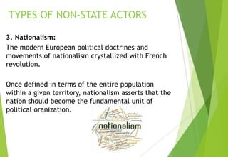 3. Nationalism:
The modern European political doctrines and
movements of nationalism crystallized with French
revolution.
Once defined in terms of the entire population
within a given territory, nationalism asserts that the
nation should become the fundamental unit of
political oranization.
TYPES OF NON-STATE ACTORS
 