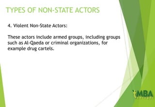 4. Violent Non-State Actors:
These actors include armed groups, including groups
such as Al-Qaeda or criminal organizations, for
example drug cartels.
TYPES OF NON-STATE ACTORS
 