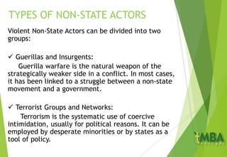 Violent Non-State Actors can be divided into two
groups:
 Guerillas and Insurgents:
Guerilla warfare is the natural weapon of the
strategically weaker side in a conflict. In most cases,
it has been linked to a struggle between a non-state
movement and a government.
 Terrorist Groups and Networks:
Terrorism is the systematic use of coercive
intimidation, usually for political reasons. It can be
employed by desperate minorities or by states as a
tool of policy.
TYPES OF NON-STATE ACTORS
 