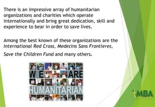 There is an impressive array of humanitarian
organizations and charities which operate
internationally and bring great dedication, skill and
experience to bear in order to save lives.
Among the best known of these organizations are the
International Red Cross, Medecins Sans Frontieres,
Save the Children Fund and many others.
 