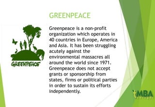 GREENPEACE
Greenpeace is a non-profit
organization which operates in
40 countries in Europe, America
and Asia. It has been struggling
acutely against the
environmental massacres all
around the world since 1971.
Greenpeace does not accept
grants or sponsorship from
states, firms or political parties
in order to sustain its efforts
independently.
 