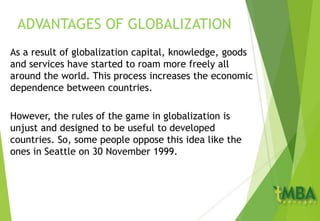 ADVANTAGES OF GLOBALIZATION
As a result of globalization capital, knowledge, goods
and services have started to roam more freely all
around the world. This process increases the economic
dependence between countries.
However, the rules of the game in globalization is
unjust and designed to be useful to developed
countries. So, some people oppose this idea like the
ones in Seattle on 30 November 1999.
 