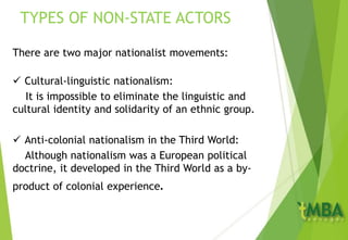 There are two major nationalist movements:
 Cultural-linguistic nationalism:
It is impossible to eliminate the linguistic and
cultural identity and solidarity of an ethnic group.
 Anti-colonial nationalism in the Third World:
Although nationalism was a European political
doctrine, it developed in the Third World as a by-
product of colonial experience.
TYPES OF NON-STATE ACTORS
 
