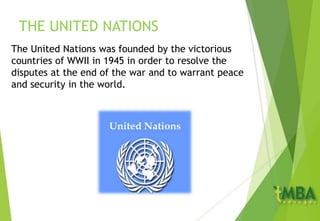 THE UNITED NATIONS
The United Nations was founded by the victorious
countries of WWII in 1945 in order to resolve the
disputes at the end of the war and to warrant peace
and security in the world.
 