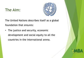 The Aim:
The United Nations describes itself as a global
foundation that ensures:
• The justice and security, economic
development and social equity to all the
countries in the international arena.
 