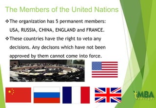 The organization has 5 permanent members:
USA, RUSSIA, CHINA, ENGLAND and FRANCE.
These countries have the right to veto any
decisions. Any decisons which have not been
approved by them cannot come into force.
The Members of the United Nations
 