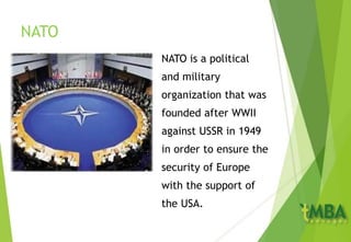 NATO
NATO is a political
and military
organization that was
founded after WWII
against USSR in 1949
in order to ensure the
security of Europe
with the support of
the USA.
 