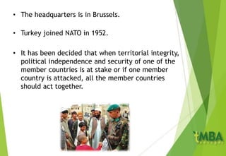 • The headquarters is in Brussels.
• Turkey joined NATO in 1952.
• It has been decided that when territorial integrity,
political independence and security of one of the
member countries is at stake or if one member
country is attacked, all the member countries
should act together.
 