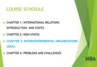 COURSE SCHEDULE
 CHAPTER 1: INTERNATIONAL RELATIONS
INTRODUCTION AND STATES
 CHAPTER 2: NON-STATES
 CHAPTER 3: INTERGOVERNMENTAL ORGANIZATIONS
(IGOs)
 CHAPTER 4: PROBLEMS AND CHALLENGES
 