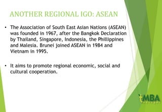 ANOTHER REGIONAL IGO: ASEAN
• The Association of South East Asian Nations (ASEAN)
was founded in 1967, after the Bangkok Declaration
by Thailand, Singapore, Indonesia, the Phillippines
and Malesia. Brunei joined ASEAN in 1984 and
Vietnam in 1995.
• It aims to promote regional economic, social and
cultural cooperation.
 