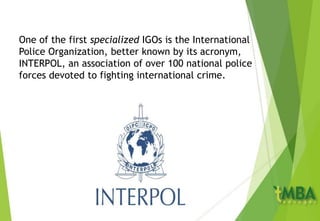 One of the first specialized IGOs is the International
Police Organization, better known by its acronym,
INTERPOL, an association of over 100 national police
forces devoted to fighting international crime.
 
