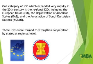 One category of IGO which expanded very rapidly in
the 20th century is the regional IGO, including the
European Union (EU), the Organization of American
States (OAS), and the Association of South East Asian
Nations (ASEAN).
These IGOs were formed to strengthen cooperation
by states at regional level.
 