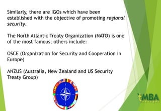 Similarly, there are IGOs which have been
established with the objective of promoting regional
security.
The North Atlantic Treaty Organization (NATO) is one
of the most famous; others include:
OSCE (Organization for Security and Cooperation in
Europe)
ANZUS (Australia, New Zealand and US Security
Treaty Group)
 