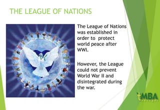 THE LEAGUE OF NATIONS
The League of Nations
was established in
order to protect
world peace after
WWI.
However, the League
could not prevent
World War II and
disintegrated during
the war.
 