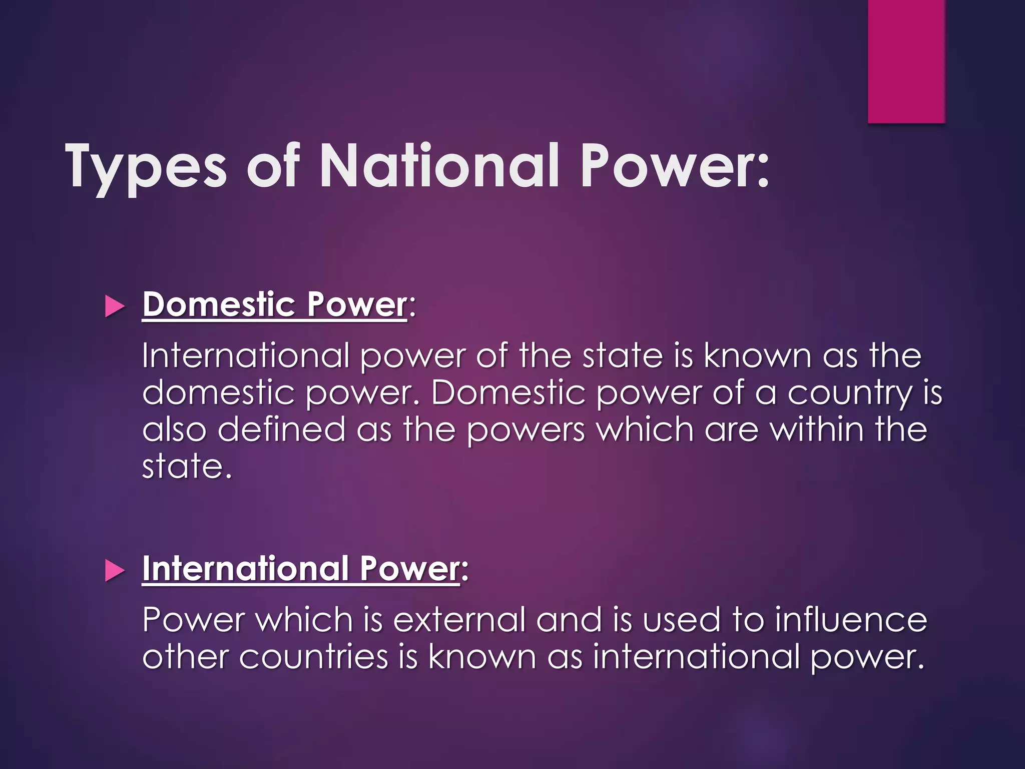 Types of National Power:
 Domestic Power:
International power of the state is known as the
domestic power. Domestic power of a country is
also defined as the powers which are within the
state.
 International Power:
Power which is external and is used to influence
other countries is known as international power.
 