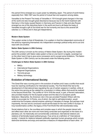 this period China emerged as a super power by defeating Japan. This period of world history
especially from 1882-1907 was the period of mutual fear and suspicion among states.
Versailles to the Present The treaty of Versailles in 1914 brought great changes in the map
of the world and also brought great disturbance because due to the harsh treatment with
Germany in this treaty caused Nazism in Germany and Fascism in Italy and also Russia
emerged as one of the disturbing factor in the world and due to all these the treaty of
Versailles brought a gift of 2nd world war for the humanity and due to this several UK
colonies i.e. in Africa and in Asia got independence.
Modern State System
This system similar to that of Westphalia. It is a pattern in that the independent community of
the world by organizing themselves into independent sovereign political entity and to act and
react with one another.
Nation State System in 20th Century
The 20th century is known as the century of Nation-State System. But during this modern
period the problem with Nation state system is that on one hand it is legally. sovereign but
on the other hand it has to give some concession and to accept some limitations. The Nation
State System in 20th Century can be discussed under the following points.
Challenges to Nation State System in 20th Century
• MNCs
• International Organizations
• Regional Organizations
• Terrorist groups
• Military technology
Evolution of International Society:
The Great War was a turning point in the evolution of warfare and it was a conflict that would
have far reaching ramifications for international society. The First World War led to the
development of international laws regulating the use of certain weapons in warfare, while at
the same time serving as the catalyst for a revolution in military affairs that would be realized
in the Second World War. The conflict of 1914-1918 the result, in part, of fervent nationalism,
also provided impetus for the European project and the idea of a European pacific
federation. Meanwhile, the American role in the war provided President Wilson with the
ability to enunciate his 14 Points, one of which, the right to self-determination, would
undermine the European colonial empires ushering in decades of change. But perhaps most
importantly, the war and its conclusion would set the basis for the next conflict in Europe. A
truly transformative conflict, the legacy of the First World War still reverberates today.
Social relations that is, the countless and complex ways in which the people interact with
and affect each other are more and more being conducted and organized on the basis of a
planetary unit. As historically and conventionally understood, international relations are
relations of territorially based political groups. If we arrive at a definition of “international
society”, it stands for relations between politically organized human groupings which occupy
distinctive territories and enjoy and exercise a measure of independence of each other. .In
 