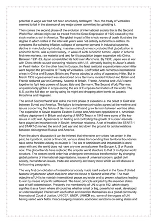 potential to wage war had not been absolutely destroyed. Thus, the treaty of Versailles
seemed to fail in the absence of any major power committed to upholding it.
Then comes the second phase of the evolution of international society that is the Second
World War, whose origin can be traced from the Great Depression of 1929 caused by the
stock market crash in America. The global impact of the shock waves of crash illustrates the
degree to which states in the inter-war years were not entirely autonomous entities. Its
symptoms like spiraling inflation, collapse of consumer demand in industrial countries,
decline in manufacturing industry, massive unemployment concluded that globalization in
economic terms, was a potent reality. In wake of such economic turmoil, Japan in order to
find new markets, raw material and land for it’s population began expansion into China.
Between 1931-33, Japan consolidated its hold over Manchuria. By 1937, Japan was at war
with China which caused worsening relations with U.S. ultimately leading to Japan’s attack
on Pearl Harbor. On the other hand in Europe, the Nazi territorial expansionism under Hitler
went beyond the provisions of Treaty of Versailles. Confronted with numerous international
crises in China and Europe, Britain and France adopted a policy of appeasing Hitler. But in
March 1939 appeasement was abandoned once Germany invaded Poland and Britain and
France declared war on Germany. Alliance of Britain, France, America and USSR came
together to fight Axis powers of Japan, Italy and Germany. The Second World War was
unquestionably global in scope ending the era of European domination of the world. The
U.S. put the full stop on war by using its might and dropping atom bomb on Japan’s
Hiroshima and Nagasaki.
The end of Second World War led to the third phase of evolution i.e. the onset of Cold War
between Soviet and America. The failure to implement principles agreed at the wartime and
issues concerning the failure of Germany and Poland grew tension between wartime allies.
The expansion of Soviet towards Eastern Europe and American opposition to it, American
military deployment in Britain and signing of NATO Treaty in 1949 were some of the key
issues in cold war. Agreements on limiting and controlling the growth of nuclear arsenals
have played an important role in Soviet- American relations. A set of treaties like START-1
and START-2 marked the end of cold war and laid down the ground for cordial relations
between disintegrated Russia and America.
From the above discussion it can be inferred that whenever any crises has arisen in the
past, be it political, social or financial, various states transcending their territorial boundaries
have come forward unitedly to counter it. The era of colonialism and imperialism is done
away with and the world does not have any one central power like Europe, U.S or Russia
now. The global trends have replaced the unipolar world structure to that of multipolar world
structure. The present world order has undergone tremendous transformation by changing
global patterns of international organizations, issues of universal concern, global civil
society, humanitarian issues, trade and economy and many more which we will discuss in
forthcoming paragraphs.
The very first consolidation of international society made itself evident in the form of United
Nations Organization which took birth after the havoc of Second World War. The main
objective of UN is to maintain international peace and order and to prevent situations leading
to war by means of pacific settlement. The basic principle adopted by the member states
was of self-determination. Presently the membership of UN is up to 192, which clearly
signifies it as a forum where all countries whether small or big, powerful or weak, developed
or underdeveloped interact with each other and manifest themselves as a global community.
International Court of Justice, UNICEF, UNDP, UNHCR etc. some of the organs of UN
having varied work fields. Peace keeping missions, economic sanctions on erring states and
 