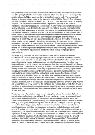 the right to self defense are some such distinctive features of the organization which keep
intact the principle of self-determination. But critics often raise the question mark upon the
decisions taken by UN as a representative and collective world body. The imbalanced
sharing of decision making power at the executive body of UN i.e. Security Council clearly
manifest the hegemony of superpowers like U.S., U.K., China, Russia and France. Waging
Iraq war, Gulf war, Palestine and Israel crisis, Afghanistan problem in the name of
maintaining international peace and security is the mockery and exclusion of international
society in the real sense. Similar is the case with international financial organizations like
IMF and WB. IMF was created to promote international monetary cooperation and resolve
the inter-war economic problems. The IMF now has a membership of 183 countries each of
whom contribute a quota of resources to the organization proportionate to the size of their
economy which also determines their percentage of voting rights and the amount of
resources to which they can have automatic access to. Although it would be wrong to out
rightly negate the role played by them in the infrastructure development, poverty reduction,
raising living standards but down the line the practices of protectionism and favourism
followed by superpowers have hampered its functioning. The frequent failure of WTO round
of talks due to widening divide between the developed and developing is not a different
story. The international organizations most of the times end up being super power
organizations.
In the age of globalization the structure of nation state has undergone tremendous
transformation. The relevance of geographical boundaries has fainted and the world has
become a borderless entity. This aspect of globalization has led to the formulation of local
issues like poverty, hunger and development etc. into global concerns. The other most
important issues of global concern are environment, terrorism, gender inequality and human
right violations. To tackle such wide range of issues, the international society manifests itself
broadly as non-state actors and particularly as global civil society, voluntary organizations,
intergovernmental organizations and international non-governmental organizations. Such
organizations are the source of new political and social change. Red Cross, Amnesty
International, World Social Forum, Cry are some such bandwagons which raise the local
issues to international forums and play an important part in designing policies affecting the
lives of billions of people across the world. Especially the gender issues of violence,
inhuman treatment, lack of opportunities, female foeticide, trafficking of women and children
are now concerns of every country of the world and are redressed as never before. Owing to
the efforts of such civil society groups the awareness of human rights has become a global
phenomenon. The universalization and homogenization of globe has made the whole world
as their work field.
The discourse on globalization would remain incomplete without the mention of global
market patterns after the end of cold war. This era can be recognized as an era of triumph
which swept away all the barriers to the operation of the market around the world and
transformed the character of international politics. Now the governments have reduced their
military spending and started making their markets efficient and open as per the growing
needs. New technologies, computerization and communication provides opportunity for
small business and individual entrepreneurs, empowering excluded persons and social
groups. The state monopoly is reduced, the culture of multinationals and transnationals is
strengthening the universal labor standards and unions are more organized to stand against
exploitation at larger level. The rise of giant corporations and cartels serve as new modes of
social control and regulation. Post-industrialist theorists like Daniel Bell call the present
society as “information society” and present age as “technocapitalism”. According to J.
Baudrillard .3.technology and capitalism have permeated every aspect of society. While
Gilder .4., Gates .5.and Friedman .6.defend technology as legitimizing capitalism on the
 