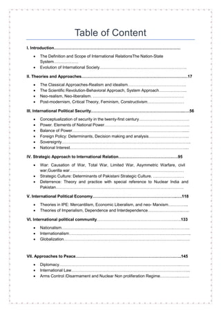 Table of Content
I. Introduction…………………………………………………………………………………
• The Definition and Scope of International RelationsThe Nation-State
System………………
• Evolution of International Society……………………………………………………….
II. Theories and Approaches……………………………………………………………………17
• The Classical Approaches-Realism and idealism…………………………………….
• The Scientific Revolution-Behavioral Approach, System Approach………………...
• Neo-realism, Neo-liberalism. ………………………………………………………….
• Post-modernism, Critical Theory, Feminism, Constructivism………………………
III. International Political Security…………………………………………………………...….56
• Conceptualization of security in the twenty-first century……………………………….
• Power. Elements of National Power……………………………………………………...
• Balance of Power………………………………………………………………………......
• Foreign Policy: Determinants, Decision making and analysis………………………...
• Sovereignty…………………………………………………………………………………..
• National Interest…………………………………………………………………………....
IV. Strategic Approach to International Relation………………………………….….95
• War: Causation of War, Total War, Limited War, Asymmetric Warfare, civil
war,Guerilla war…………………………………………………………………………
• Strategic Culture: Determinants of Pakistani Strategic Culture. ……………….….
• Deterrence: Theory and practice with special reference to Nuclear India and
Pakistan………………………………………………………………………………….
V. International Political Economy……………………………………………………..….118
• Theories in IPE: Mercantilism, Economic Liberalism, and neo- Marxism…………...
• Theories of Imperialism, Dependence and Interdependence……………………..…..
VI. International political community………………………………………………….….133
• Nationalism………………………………………………………………………..………...
• Internationalism………………………………………………………………………….…..
• Globalization…………………………………………………………………………..…….
VII. Approaches to Peace……………………………………………………………….…..145
• Diplomacy……………………………………………………………………………..…….
• International Law…………………………………………………………………….……...
• Arms Control /Disarmament and Nuclear Non proliferation Regime…………..….….
 