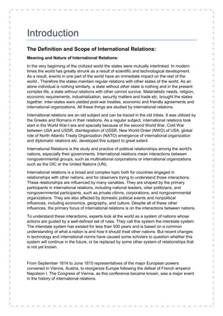 Introduction
The Definition and Scope of International Relations:
Meaning and Nature of International Relations:
In the very beginning of the civilized world the states were mutually interlinked. In modern
times the world has greatly shrunk as a result of scientific and technological development.
As a result, events in one part of the world have an immediate impact on the rest of the
world., Therefore the states maintain regular relations with other states of the world. As an
alone individual is nothing similarly, a state without other state is nothing and in the present
complex life, a state without relations with other cannot survive. Materialistic needs, religion,
economic requirements, industrialization, security matters and trade etc. brought the states
together. Inter-states wars yielded post-war treaties, economic and friendly agreements and
international organizations. All these things are studied by international relations.
International relations are an old subject and can be traced in the old tribes. It was utilized by
the Greeks and Romans in their relations. As a regular subject, international relations took
start in the World War-I era and specially because of the second World War, Cold War
between USA and USSR, disintegration of USSR, New World Order (NWO) of USA, global
role of North Atlantic Treaty Organization (NATO) emergence of international organization
and diplomatic relations etc. developed this subject to great extent.
International Relations is the study and practice of political relationships among the world's
nations, especially their governments. International relations mean interactions between
nongovernmental groups, such as multinational corporations or international organizations
such as the OIC or the United Nations (UN).
International relations is a broad and complex topic both for countries engaged in
relationships with other nations, and for observers trying to understand those interactions.
These relationships are influenced by many variables. They are shaped by the primary
participants in international relations, including national leaders, oilier politicians, and
nongovernmental participants, such as private citinns, corporations, and nongovernmental
organizations. They are also affected by domestic political events and nonpolitical
influences, including economics, geography, and culture. Despite all of these other
influences, the primary focus of international relations is on the interactions between nations.
To understand these interactions, experts look at the world as a system of nations whose
actions are guided by a well-defined set of rules. They call this system the interstate system.
The interstate system has existed for less than 500 years and is based on a common
understanding of what a nation is and how it should treat other nations. But recent changes
in technology and international norms have caused some scholars to question whether this
system will continue in the future, or be replaced by some other system of relationships that
is not yet known.
From September 1814 to June 1815 representatives of the major European powers
convened in Vienna, Austria, to reorganize Europe following the defeat of French emperor
Napoleon I. The Congress of Vienna, as this conference became known, was a major event
in the history of international relations.
 