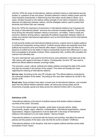 Until the 1970s the study of international, relations centered mainly on international security
studies i.e. questions of war and peace. Scholars believed a nation's military power was the
most important characteristic in determining how that nation would relate to others. As a
result, scholars focused on the relative military strength of one nation compared to others,
alliances and diplomacy between nations, and the strategies nations used to protect their
territories and further their own interests.
Since the 1970s the importance of economics in international relations has increased and
the study of international political ' economy has received increased attention. The primary
force driving the interaction between nations is economic, not military. There is trade and
economic relations among nations, especially the political cooperation between nations to
create and maintain international organizations such as the World Bank and the International
Monetary Fund.
In both security studies and international political economy, experts strive to explain patterns
of conflict and cooperation among nations. Conflicts among nations are expected since their
political and economic aims and interests often depart. Cooperation does not refer to the
absence of conflict but to the ability of nations to peacefully resolve their differences in a way
that is acceptable to all parties involved. When cooperation fails, conflicts often escalate into
coercion and ultimately war.
The term International" was used for the first time by Jermy Bentham in the later part of the
18th century with regard to the laws of nations. Consequently, the term "IR" was used to
define the official relations between sovereign states.
The economic, social. cultural. political and military relations amongst the state of the world
may also be included in the preview of the subject. Thus there are broadly two views
regarding the meaning of international relations.
Narrow view: According to this view 'IR' includes only "The official relations conducted by
the authorized leaders of the states." According to this view other relations do not fall in the
domain of IR'
Broad view: Some scholars have taken a broad view of international relations, and included
apart from the official relations between states, all intercourse among states and all
movements of people, goods and ideas acorss the national frontiers with in its preview.
Definitions of IR:
“International relations is the branch of political science that studies relations between
countries of the world." (Encarta).
"It is not only the nations seek to regulate, varied types of groups-nations, states,
governments, people, region, alliances, confederations, international organizations, cultural
organizations, religious organizations must be dealt with in the study of international
relations if the treatment is to be made realistic." (Quincy Wright)
"International relations is concerned with the factors and activities, that affect the external
policies and the powers of the basic units into that the world is divided." (Hoffman).
"International relations is the discipline, that tries to explain political activities across state
boundaries (Trevor Tayor).
 