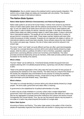 Globalization. Due to certain reasons the scattered world is going towards integration. The
world is now a single village and states are incomplete with one another. This situation
increased the scope of international relations.
The Nation-State System
Nation State System Definition Characteristics and Historical Background:
Nation state system is as old as the human history. It will be more correct to say that the
history of nation state system starts with the political consciousness of man. In this modern
age, no one can satisfy its all needs alone and due to this lie has to make relations with
other states in order to satisfy his desires, interests and goals. In the field of international
politics these states are called sovereign states or nation state system. It plays a dominant
role in international relations. The people all over the world are divided into a number of
groups that lie in sovereign nation state. These states maintain relations with each other
under the pressure of sheer necessity. If people are not organized into states or nations, no
international relations would have been possible. Some scholars reduce the role of state in
the nuclear and space age. However, the role of nation-state cannot be reduced in the
present age.
The terms "nation" and "state" are quite different yet they are often used interchangeably.
The nation is a concept denoting a common ethnic and cultural identity shared by single
people, while the state is a political unit define in term of territory, population, organized
government, exercising affective control over its territory and inhabitants. The nation
promotes emotional relationship among its members, while state provides political and legal
foundation for the identity of its citizens.
What is State:
The term "State" can be defined as, "A territorial Society divided into government and
subjects claiming with in its allotted physical territory, supremacy over all other institutions."
(Laski).
"State is the political organization of the ruling class that was its power for the purpose of
suppressing the resistance of its class enemies. The state arose as a result of the division of
the society into integrated class and therefore for the purpose of curbing the exploited
majority in the interest of exploiting minority. It shall exist so long as there is the need for
class domination and shall whether away." (Karl Marx).
What is Nation:
The nation is a concept denoting a common ethnic and cultural identity shared by a single
people. The terms state, government and nation differ in meaning.
A government is the established for of political administration of a state.
A nation may be a body inhabitant in a country united under a single independent
government. And in this sense the world is virtually synonymous with state but a nation may
also be any aggregation of people having like institutions and customs and sense of social
homogeneity and mutual interest. Thus, we can say that several nations may be present in
one state or a nation may extend beyond the borders of a single state.
Nation State System
According to Palmer and Perkins, "The nation state system is the pattern of life in that the
people are separately organized that interact with one another in varying ways and various
 