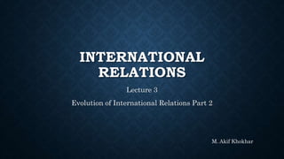 INTERNATIONAL
RELATIONS
Lecture 3
Evolution of International Relations Part 2
M. Akif Khokhar
 